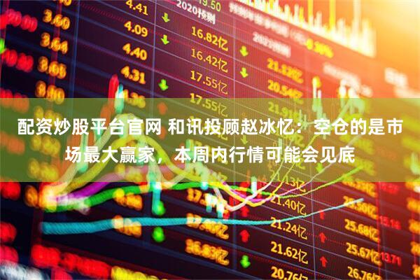 配资炒股平台官网 和讯投顾赵冰忆：空仓的是市场最大赢家，本周内行情可能会见底