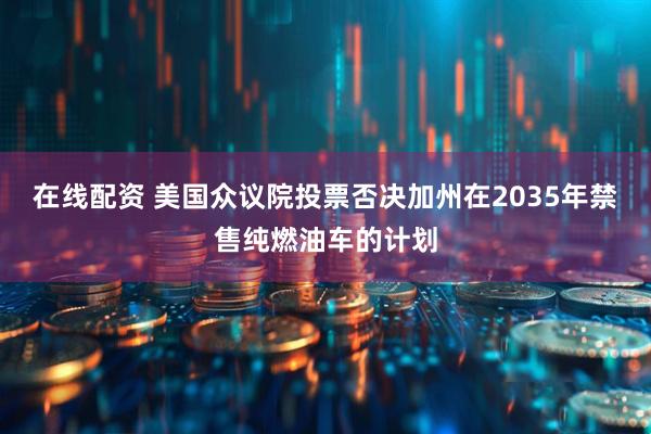在线配资 美国众议院投票否决加州在2035年禁售纯燃油车的计划