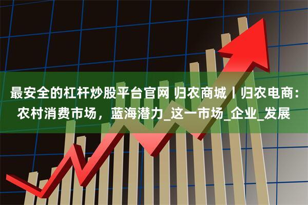 最安全的杠杆炒股平台官网 归农商城丨归农电商：农村消费市场，蓝海潜力_这一市场_企业_发展