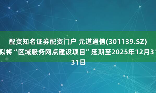 配资知名证券配资门户 元道通信(301139.SZ)：拟将“区域服务网点建设项目”延期至2025年12月31日