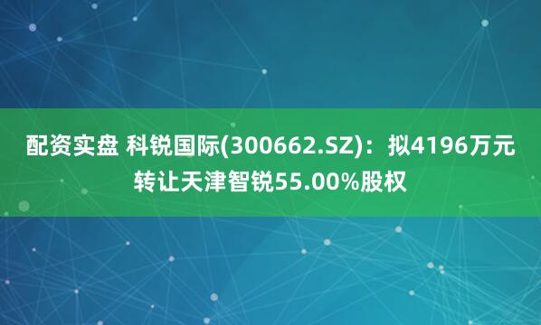 配资实盘 科锐国际(300662.SZ)：拟4196万元转让天津智锐55.00%股权