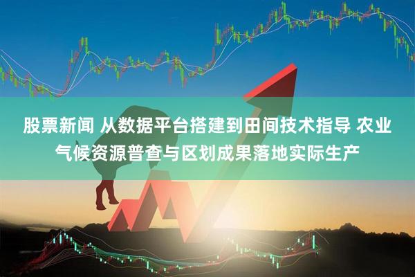 股票新闻 从数据平台搭建到田间技术指导 农业气候资源普查与区划成果落地实际生产
