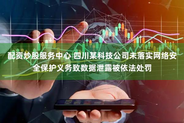 配资炒股服务中心 四川某科技公司未落实网络安全保护义务致数据泄露被依法处罚