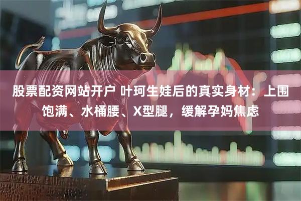 股票配资网站开户 叶珂生娃后的真实身材：上围饱满、水桶腰、X型腿，缓解孕妈焦虑