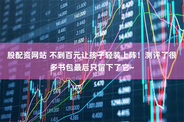 股配资网站 不到百元让孩子轻装上阵！测评了很多书包最后只留下了它~