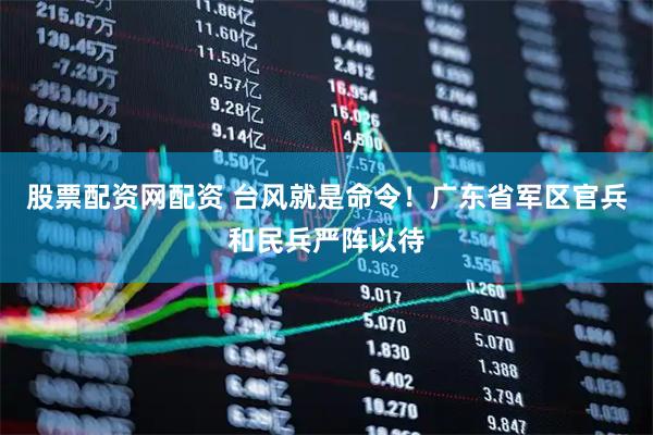 股票配资网配资 台风就是命令！广东省军区官兵和民兵严阵以待