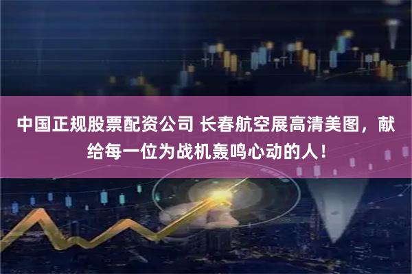 中国正规股票配资公司 长春航空展高清美图，献给每一位为战机轰鸣心动的人！