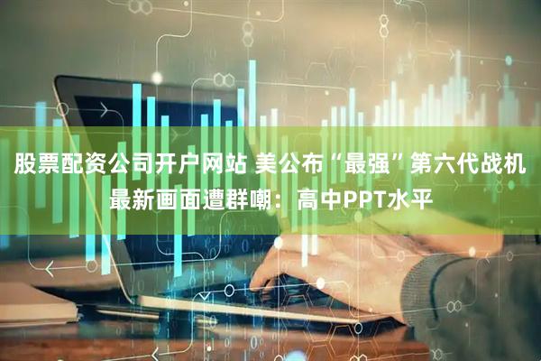 股票配资公司开户网站 美公布“最强”第六代战机最新画面遭群嘲：高中PPT水平