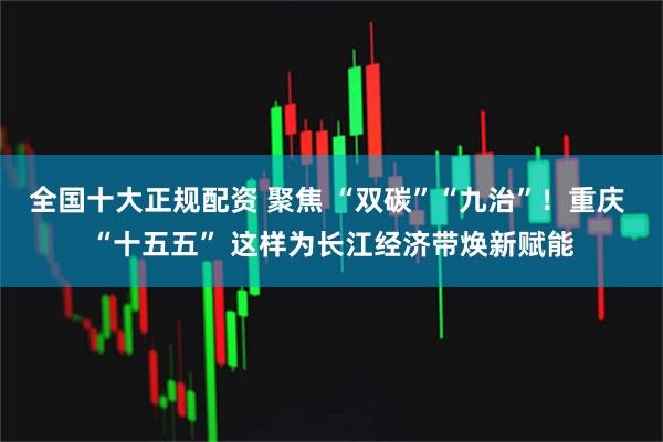 全国十大正规配资 聚焦 “双碳”“九治”！重庆 “十五五” 这样为长江经济带焕新赋能